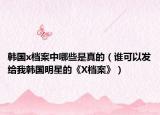 韩国x档案中哪些是真的（谁可以发给我韩国明星的《X档案》）