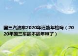 国三汽油车2020年还能年检吗（2020年国三车能不能年审了）