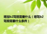 增加b2驾照需要什么（增驾b2驾照需要什么条件）