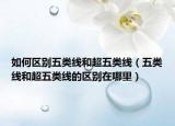 如何区别五类线和超五类线（五类线和超五类线的区别在哪里）