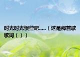 时光时光慢些吧.....（这是那首歌歌词（））
