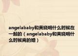 angelababy和黄晓明什么时候在一起的（angelababy和黄晓明什么时候离的婚）