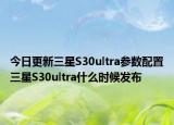 今日更新三星S30ultra参数配置三星S30ultra什么时候发布