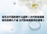 金在古代指的是什么国家（古代的金国是现在的哪几个省 古代的金国是现在哪里）