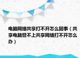电脑网络共享打不开怎么回事（共享电脑登不上共享网络打不开怎么办）