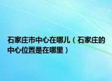 石家庄市中心在哪儿（石家庄的中心位置是在哪里）