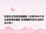 抖音关注怎样快速删除（抖音5000个关注如何很快删除 快速删除抖音关注的方法介绍）