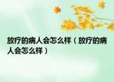 放疗的病人会怎么样（放疗的病人会怎么样）