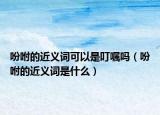 吩咐的近义词可以是叮嘱吗（吩咐的近义词是什么）