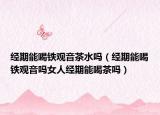经期能喝铁观音茶水吗（经期能喝铁观音吗女人经期能喝茶吗）
