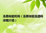 冻荔枝能吃吗（冻荔枝能泡酒吗详细介绍）