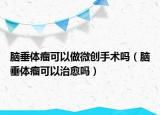 脑垂体瘤可以做微创手术吗（脑垂体瘤可以治愈吗）