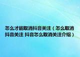 怎么才能取消抖音关注（怎么取消抖音关注 抖音怎么取消关注介绍）