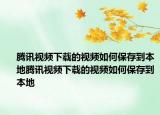 腾讯视频下载的视频如何保存到本地腾讯视频下载的视频如何保存到本地