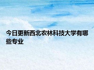 今日更新西北农林科技大学有哪些专业