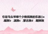 它是马头琴哪个少数民族的乐器()a  .藏族b  .满族c  .蒙古族d  .朝鲜族