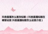 抖音直播怎么更改标题（抖音直播标题在哪里设置 抖音直播标题怎么设置介绍）