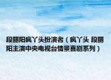 段丽阳疯丫头扮演者（疯丫头 段丽阳主演中央电视台情景喜剧系列）
