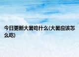今日更新大暑吃什么(大暑应该怎么吃)