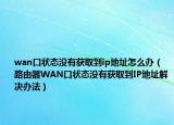 wan口状态没有获取到ip地址怎么办（路由器WAN口状态没有获取到IP地址解决办法）