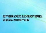 房产遗嘱公证怎么办理房产遗嘱公证后可以办理房产证吗