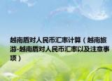越南盾对人民币汇率计算（越南旅游-越南盾对人民币汇率以及注意事项）