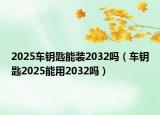 2025车钥匙能装2032吗（车钥匙2025能用2032吗）