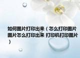 如何图片打印出来（怎么打印图片 图片怎么打印出来 打印机打印图片）