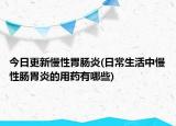今日更新慢性胃肠炎(日常生活中慢性肠胃炎的用药有哪些)