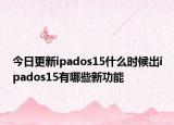 今日更新ipados15什么时候出ipados15有哪些新功能