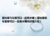 夏枯草与车前可以一起煎水喝（夏枯草和车前草可以一起煮水喝吗详细介绍）