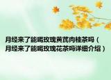 月经来了能喝玫瑰黄芪肉桂茶吗（月经来了能喝玫瑰花茶吗详细介绍）