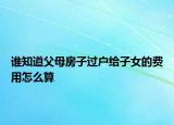 谁知道父母房子过户给子女的费用怎么算