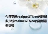 今日更新realmeGTNeo闪速版多少钱realmeGTNeo闪速版最低价格