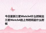 今日更新三星Watch4什么时候出三星Watch4的上市时间是什么时候