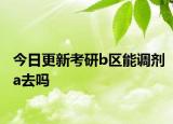 今日更新考研b区能调剂a去吗