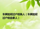 车辆如何过户给熟人（车辆如何过户给自家人）