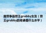 魔兽争霸兽王grubby女友（兽王grubby的老婆是什么水平）