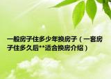一般房子住多少年换房子（一套房子住多久后**适合换房介绍）