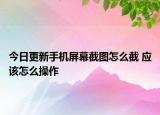 今日更新手机屏幕截图怎么截 应该怎么操作