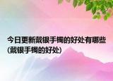 今日更新戴银手镯的好处有哪些(戴银手镯的好处)