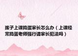 孩子上课捣蛋家长怎么办（上课经常捣蛋老师强行请家长犯法吗）
