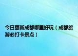 今日更新成都哪里好玩（成都旅游必打卡景点）