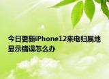 今日更新iPhone12来电归属地显示错误怎么办