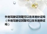 外地驾驶证到期可以在本地补证吗（外地驾驶证到期可以在本地换证吗）