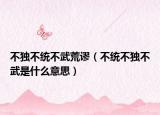 不独不统不武荒谬（不统不独不武是什么意思）