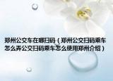 郑州公交车在哪扫码（郑州公交扫码乘车怎么弄公交扫码乘车怎么使用郑州介绍）