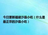 今日更新福建沙县小吃（什么是最正宗的沙县小吃）