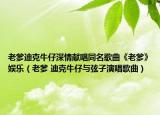 老爹迪克牛仔深情献唱同名歌曲《老爹》娱乐（老爹 迪克牛仔与弦子演唱歌曲）