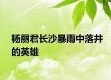 杨丽君长沙暴雨中落井的英雄